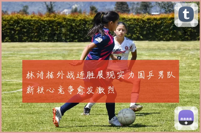 林诗栋外战连胜展现实力国乒男队新核心竞争愈发激烈