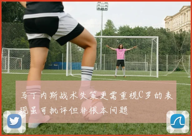 马丁内斯战术失策更需重视C罗的表现虽可批评但非根本问题