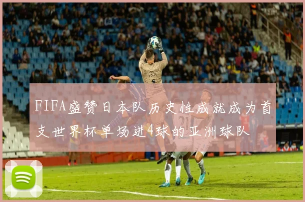 FIFA盛赞日本队历史性成就成为首支世界杯单场进4球的亚洲球队
