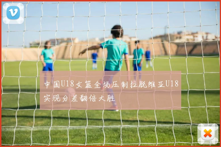 中国U18女篮全场压制拉脱维亚U18实现分差翻倍大胜