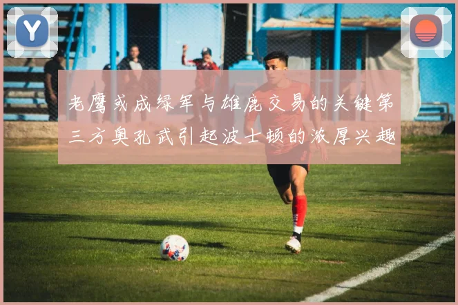 老鹰或成绿军与雄鹿交易的关键第三方奥孔武引起波士顿的浓厚兴趣