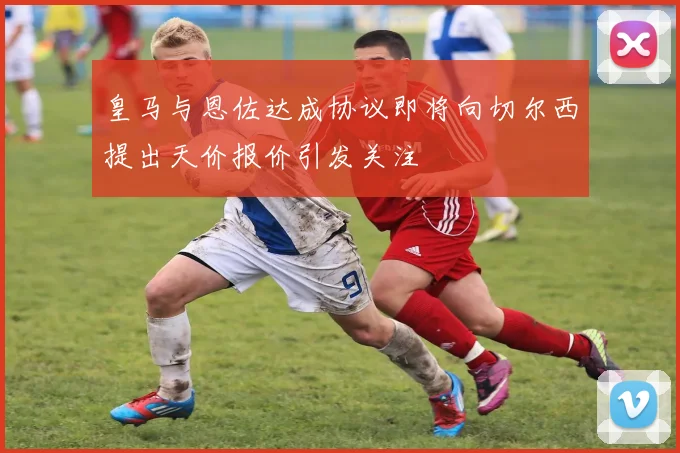 皇马与恩佐达成协议即将向切尔西提出天价报价引发关注