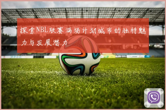 探索NBL联赛满场计划城市的独特魅力与发展潜力