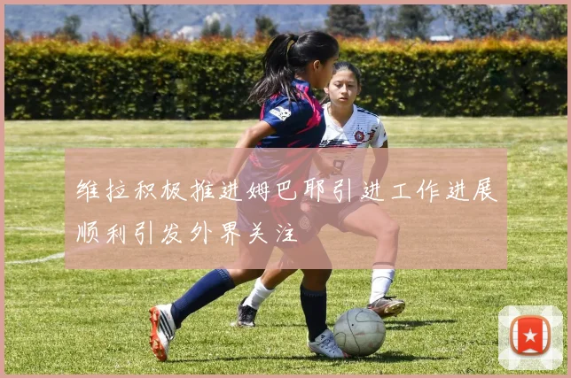 维拉积极推进姆巴耶引进工作进展顺利引发外界关注