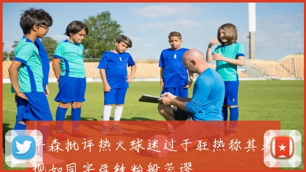 平森批评热火球迷过于狂热称其表现如同字母铁粉般荒谬
