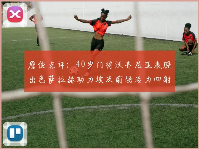 詹俊点评:40岁门将沃齐尼亚表现出色萨拉赫助力埃及前场活力四射