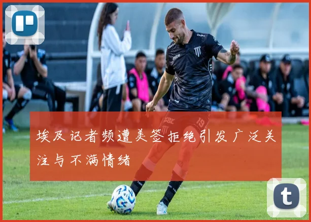 埃及记者频遭美签拒绝引发广泛关注与不满情绪