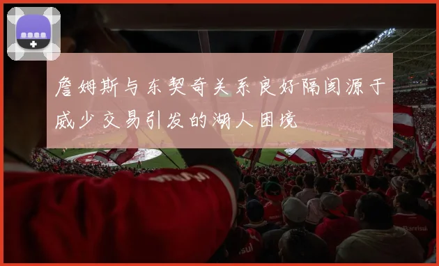 詹姆斯与东契奇关系良好隔阂源于威少交易引发的湖人困境