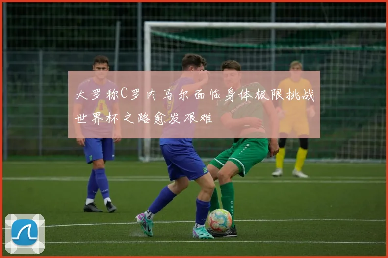 大罗称C罗内马尔面临身体极限挑战世界杯之路愈发艰难