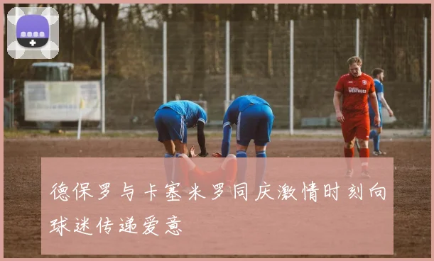 德保罗与卡塞米罗同庆激情时刻向球迷传递爱意