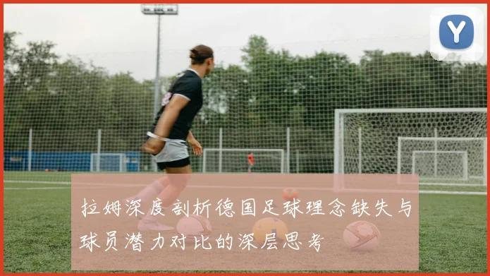 拉姆深度剖析德国足球理念缺失与球员潜力对比的深层思考