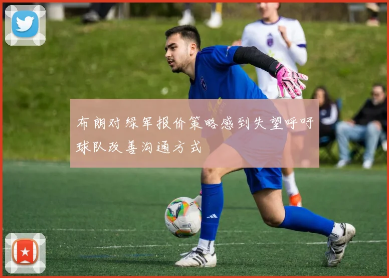 布朗对绿军报价策略感到失望呼吁球队改善沟通方式
