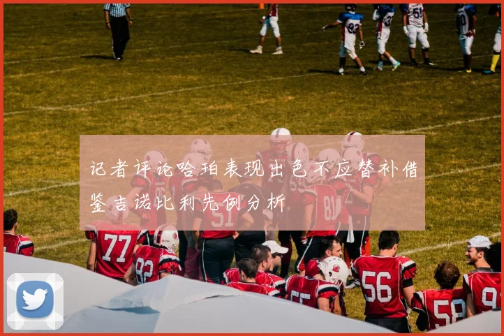 记者评论哈珀表现出色不应替补借鉴吉诺比利先例分析