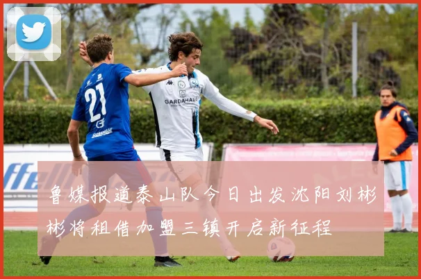 鲁媒报道泰山队今日出发沈阳刘彬彬将租借加盟三镇开启新征程